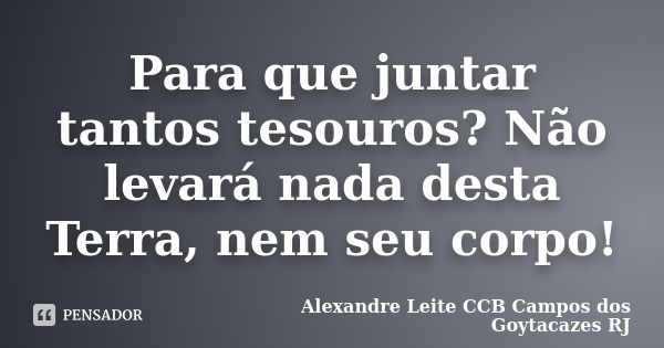 Para que juntar tantos tesouros? Não levará nada desta Terra, nem seu corpo!... Frase de Alexandre Leite CCB Campos dos Goytacazes RJ.