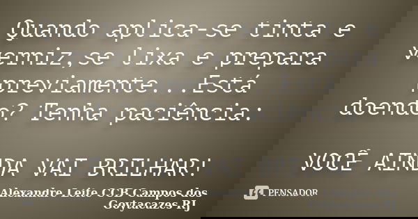 Quando aplica-se tinta e verniz,se lixa e prepara previamente...Está doendo? Tenha paciência: VOCÊ AINDA VAI BRILHAR!... Frase de Alexandre Leite CCB Campos dos Goytacazes RJ.