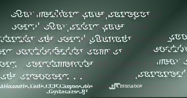 Sou melhor que pareço ser! Sou pior que gostaria de ser! Quando estiver satisfeito com o meu ser, certamente pararei de crescer...... Frase de Alexandre Leite CCB Campos dos Goytacazes RJ.