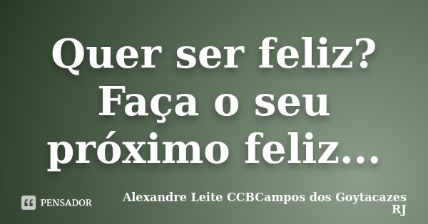 Quer ser feliz? Faça o seu próximo feliz...... Frase de Alexandre Leite CCBCampos dos Goytacazes RJ.
