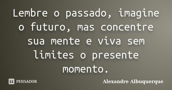 Lembre o passado, imagine o futuro, mas concentre sua mente e viva sem limites o presente momento.... Frase de Alexandre Albuquerque.