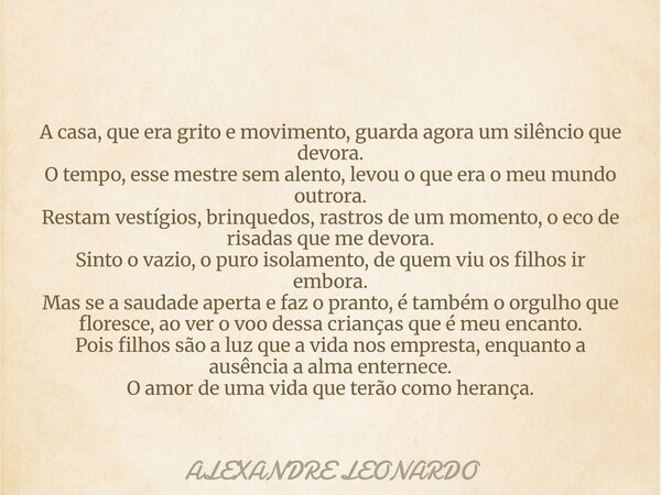 A casa, que era grito e movimento, guarda agora um silêncio que devora. O tempo, esse mestre sem alento, levou o que era o meu mundo outrora. Restam vestígios, ... Frase de ALEXANDRE LEONARDO.