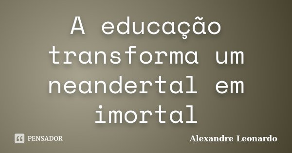 A educação transforma um neandertal em imortal... Frase de Alexandre Leonardo.