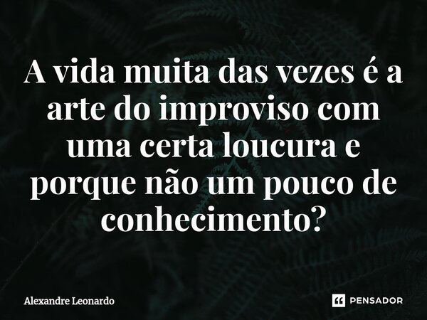 A vida muita das vezes é a arte do improviso com uma certa loucura e porque não um pouco de conhecimento?... Frase de Alexandre Leonardo.