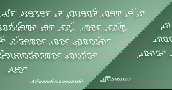 As vezes a queda nem é o problema em si, mas sim, onde iremos nos apoiar para levantarmos outra vez... Frase de Alexandre Leonardo.