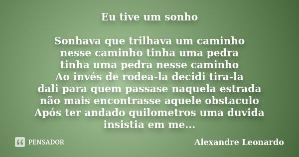 Eu tive um sonho Sonhava que trilhava um caminho nesse caminho tinha uma pedra tinha uma pedra nesse caminho Ao invés de rodea-la decidi tira-la dali para quem ... Frase de Alexandre Leonardo.