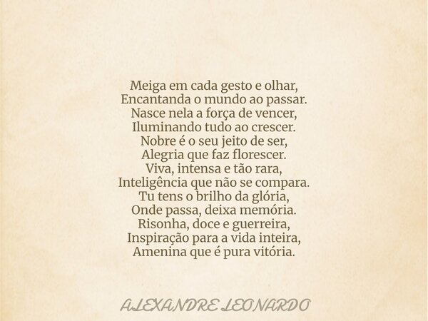 Meiga em cada gesto e olhar, Encantanda o mundo ao passar. Nasce nela a força de vencer, Iluminando tudo ao crescer. Nobre é o seu jeito de ser, Alegria que faz... Frase de ALEXANDRE LEONARDO.