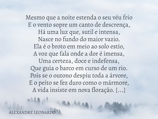 Mesmo que a noite estenda o seu véu frio E o vento sopre um canto de descrença, Há uma luz que, sutil e intensa, Nasce no fundo do maior vazio. Ela é o broto em... Frase de ALEXANDRE LEONARDO.