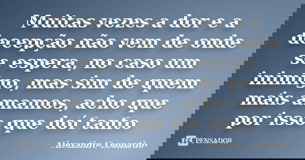 Muitas vezes a dor e a decepção não vem de onde se espera, no caso um inimigo, mas sim de quem mais amamos, acho que por isso que doí tanto... Frase de Alexandre Leonardo.