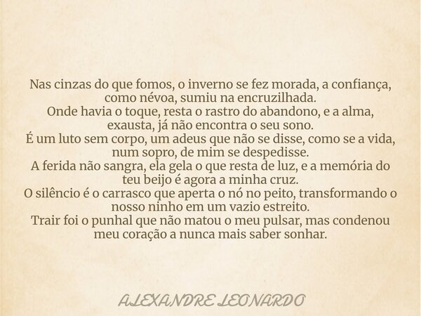 Nas cinzas do que fomos, o inverno se fez morada, aconfiança, como névoa, sumiu na encruzilhada. Onde havia o toque, resta o rastro do abandono, e a alma, exaus... Frase de ALEXANDRE LEONARDO.