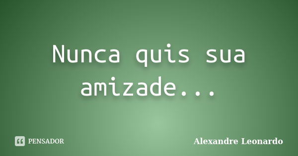 Nunca quis sua amizade...... Frase de Alexandre Leonardo.