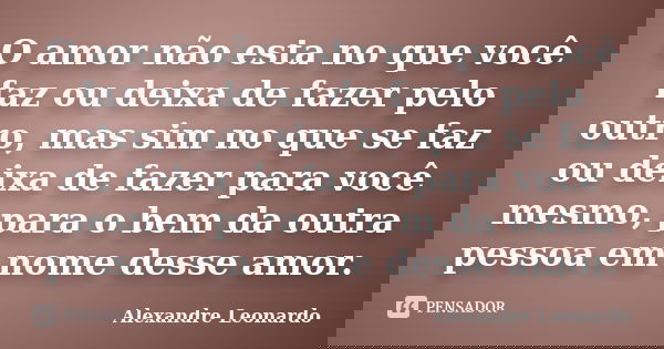 O amor não esta no que você faz ou deixa de fazer pelo outro, mas sim no que se faz ou deixa de fazer para você mesmo, para o bem da outra pessoa em nome desse ... Frase de Alexandre Leonardo.
