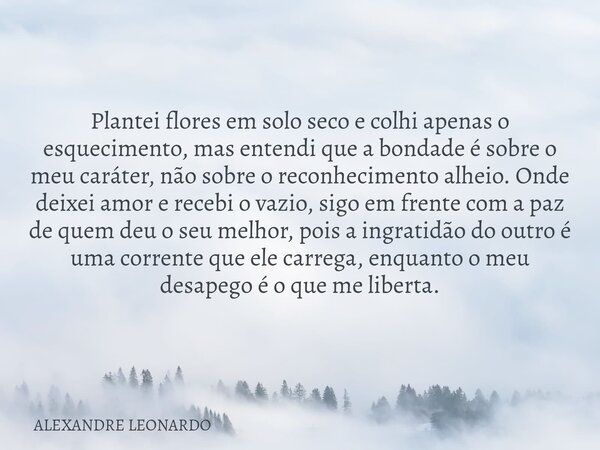 Plantei flores em solo seco e colhi apenas o esquecimento, mas entendi que a bondade é sobre o meu caráter, não sobre o reconhecimento alheio. Onde deixei amor ... Frase de ALEXANDRE LEONARDO.