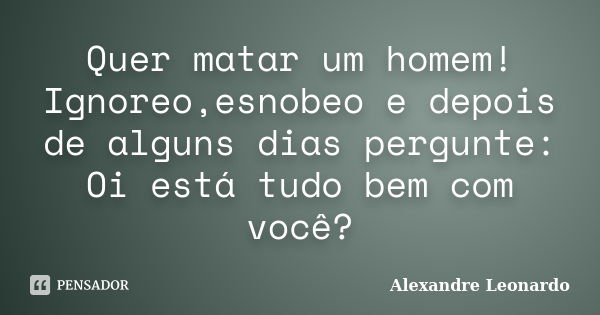 Quer matar um homem! Ignoreo,esnobeo e depois de alguns dias pergunte: Oi está tudo bem com você?... Frase de Alexandre Leonardo.