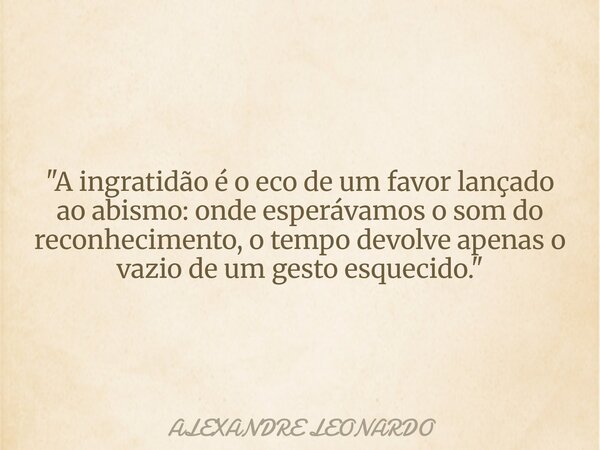 "A ingratidão é o eco de um favor lançado ao abismo: onde esperávamos o som do reconhecimento, o tempo devolve apenas o vazio de um gesto esquecido."... Frase de ALEXANDRE LEONARDO.