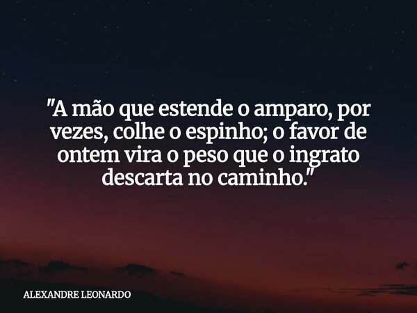 "A mão que estende o amparo, por vezes, colhe o espinho; o favor de ontem vira o peso que o ingrato descarta no caminho."... Frase de ALEXANDRE LEONARDO.