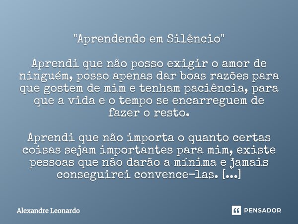 ⁠"⁠Aprendendo em Silêncio" Aprendi que não posso exigir o amor de ninguém, posso apenas dar boas razões para que gostem de mim e tenham paciência, par... Frase de Alexandre Leonardo.