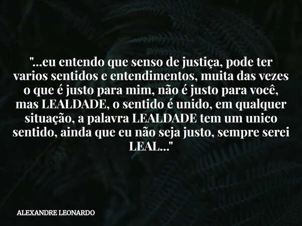 "...eu entendo que senso de justiça, pode ter varios sentidos e entendimentos, muita das vezes o que é justo para mim, não é justo para você, mas LEALDADE,... Frase de ALEXANDRE LEONARDO.