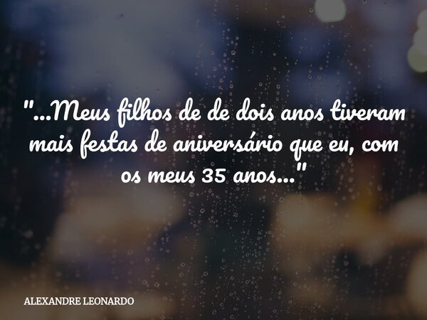 "...Meus filhos de de dois anos tiveram mais festas de aniversário que eu, com os meus 35 anos..."... Frase de ALEXANDRE LEONARDO.