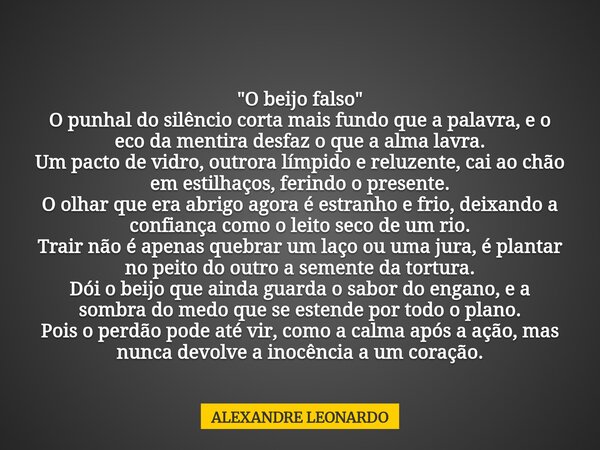"O beijo falso" O punhal do silêncio corta mais fundo que a palavra, e o eco da mentira desfaz o que a alma lavra. Um pacto de vidro, outrora límpido ... Frase de ALEXANDRE LEONARDO.