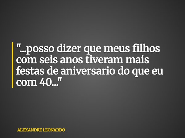 "...posso dizer que meus filhos com seis anos tiveram mais festas de aniversario do que eu com 40..."... Frase de ALEXANDRE LEONARDO.