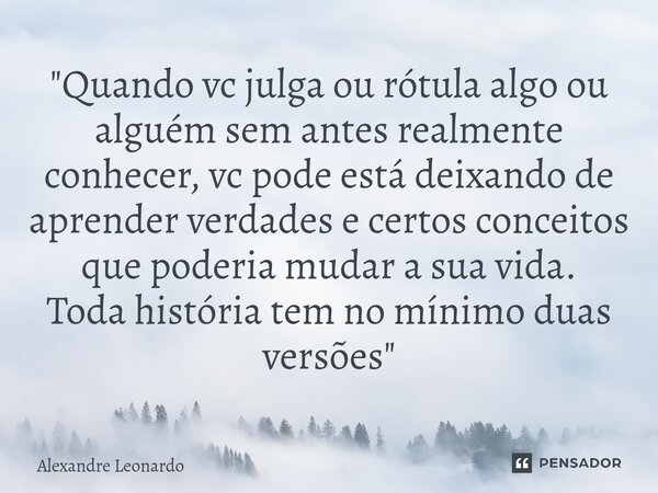⁠"Quando vc julga ou rótula algo ou alguém sem antes realmente conhecer, vc pode está deixando de aprender verdades e certos conceitos que poderia mudar a ... Frase de Alexandre Leonardo.