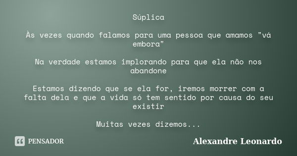 Súplica Às vezes quando falamos para uma pessoa que amamos "vá embora" Na verdade estamos implorando para que ela não nos abandone Estamos dizendo que... Frase de Alexandre Leonardo.