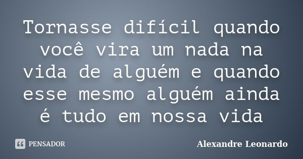 Tornasse difícil quando você vira um nada na vida de alguém e quando esse mesmo alguém ainda é tudo em nossa vida... Frase de Alexandre Leonardo.