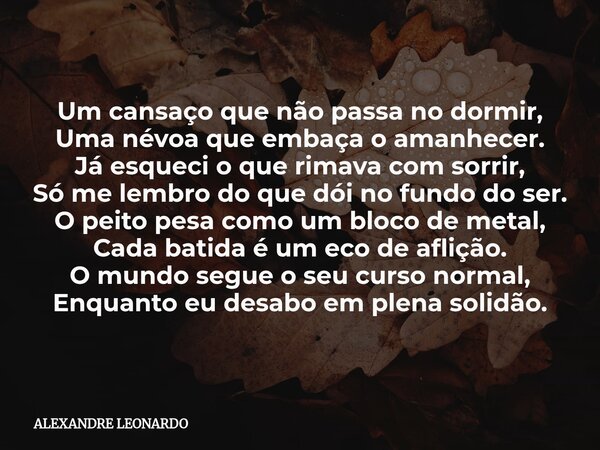 Um cansaço que não passa no dormir, Uma névoa que embaça o amanhecer. Já esqueci o que rimava com sorrir, Só me lembro do que dói no fundo do ser. O peito pesa ... Frase de ALEXANDRE LEONARDO.