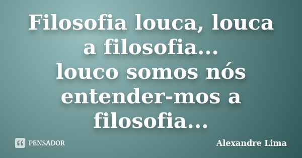 Filosofia louca, louca a filosofia... louco somos nós entender-mos a filosofia...... Frase de Alexandre Lima.