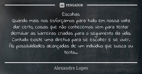 Escolhas Quando mais nos esforçamos para tudo em nossa volta dar certo, coisas que não conhecemos vem para tentar derrubar as barreiras criadas para o seguiment... Frase de Alexandre Lopes.