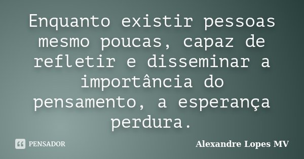 Enquanto existir pessoas mesmo poucas, capaz de refletir e disseminar a importância do pensamento, a esperança perdura.... Frase de Alexandre Lopes MV.