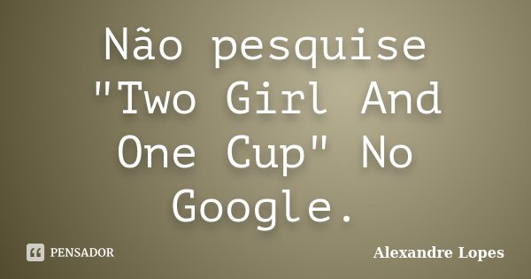 Não pesquise "Two Girl And One Cup" No Google.... Frase de Alexandre Lopes.