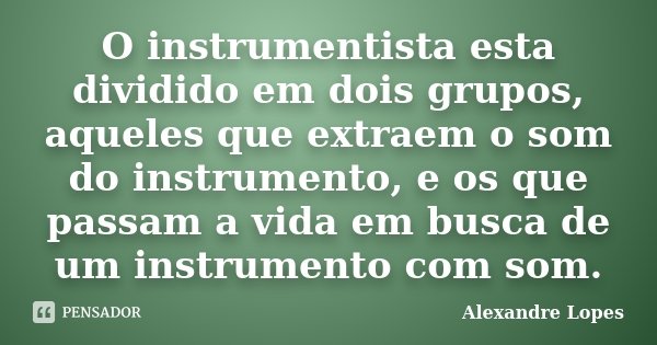 O instrumentista esta dividido em dois grupos, aqueles que extraem o som do instrumento, e os que passam a vida em busca de um instrumento com som.... Frase de Alexandre Lopes.