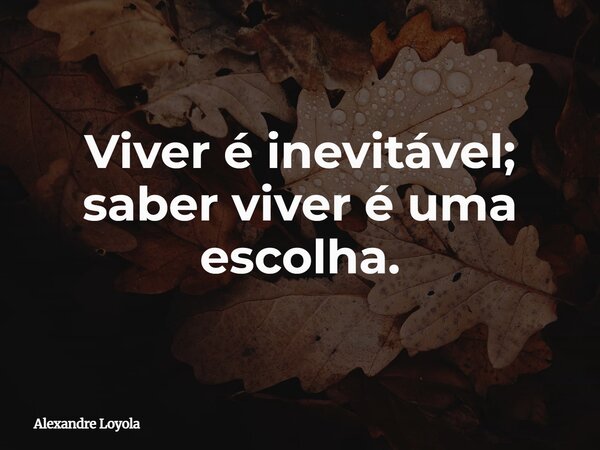 Viver é inevitável; saber viver é uma escolha.... Frase de Alexandre Loyola.