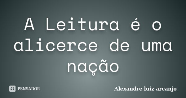 A Leitura é o alicerce de uma nação... Frase de Alexandre Luiz Arcanjo.