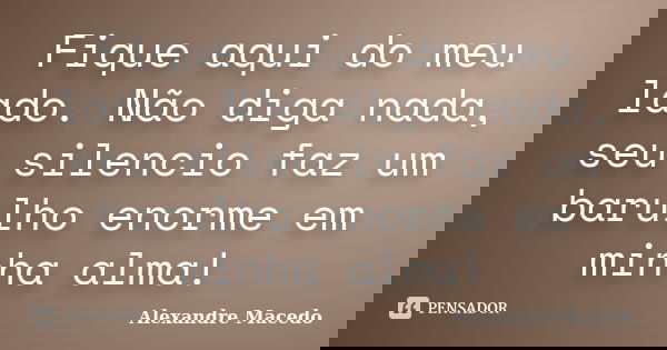 Fique aqui do meu lado. Não diga nada, seu silencio faz um barulho enorme em minha alma!... Frase de Alexandre Macêdo.