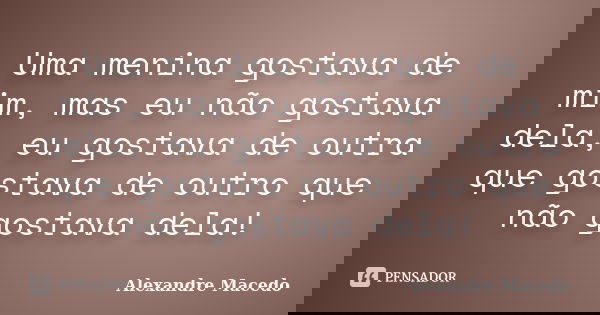 Uma menina gostava de mim, mas eu não gostava dela, eu gostava de outra que gostava de outro que não gostava dela!... Frase de Alexandre Macêdo.