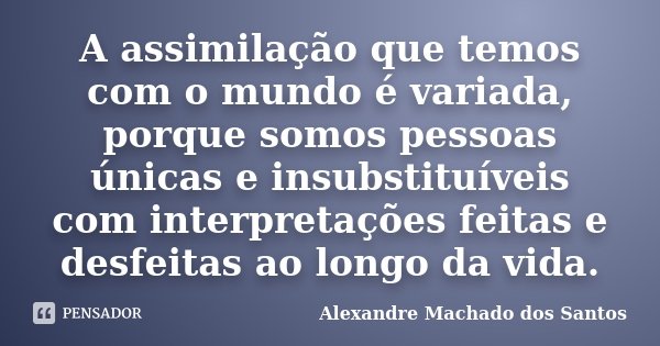 A assimilação que temos com o mundo é variada, porque somos pessoas únicas e insubstituíveis com interpretações feitas e desfeitas ao longo da vida.... Frase de Alexandre Machado dos Santos.