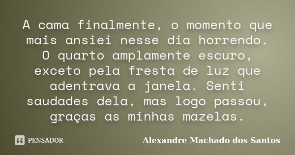 A cama finalmente, o momento que mais ansiei nesse dia horrendo. O quarto amplamente escuro, exceto pela fresta de luz que adentrava a janela. Senti saudades de... Frase de Alexandre Machado dos Santos.