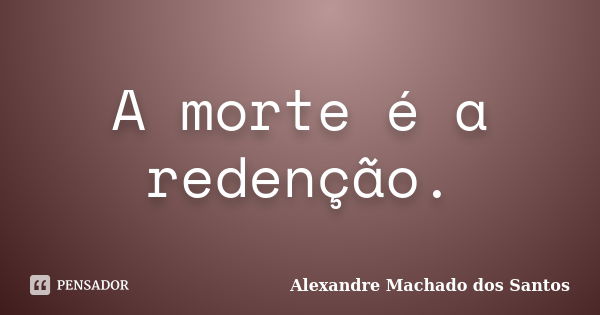 A morte é a redenção.... Frase de Alexandre Machado dos Santos.