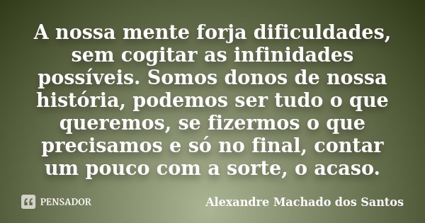 A nossa mente forja dificuldades, sem cogitar as infinidades possíveis. Somos donos de nossa história, podemos ser tudo o que queremos, se fizermos o que precis... Frase de Alexandre Machado dos Santos.