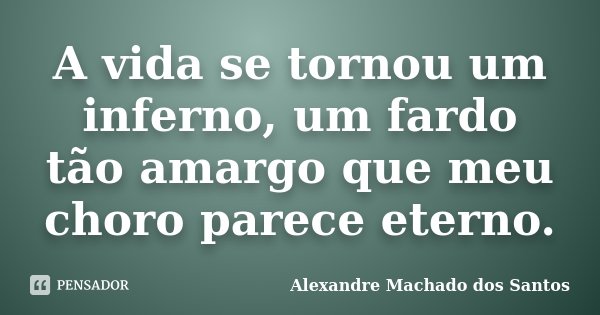 A vida se tornou um inferno, um fardo tão amargo que meu choro parece eterno.... Frase de Alexandre Machado dos Santos.