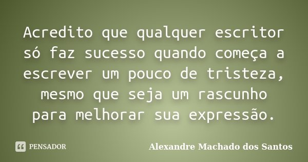 Acredito que qualquer escritor só faz sucesso quando começa a escrever um pouco de tristeza, mesmo que seja um rascunho para melhorar sua expressão.... Frase de Alexandre Machado dos Santos.