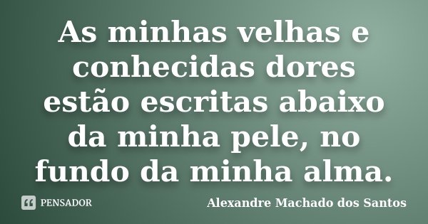 As minhas velhas e conhecidas dores estão escritas abaixo da minha pele, no fundo da minha alma.... Frase de Alexandre Machado dos Santos.
