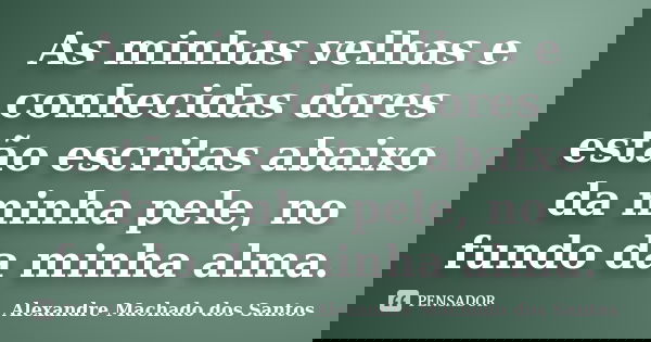 As minhas velhas e conhecidas dores estão escritas abaixo da minha pele, no fundo da minha alma.... Frase de Alexandre Machado dos Santos.