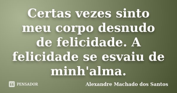 Certas vezes sinto meu corpo desnudo de felicidade. A felicidade se esvaiu de minh'alma.... Frase de Alexandre Machado dos Santos.