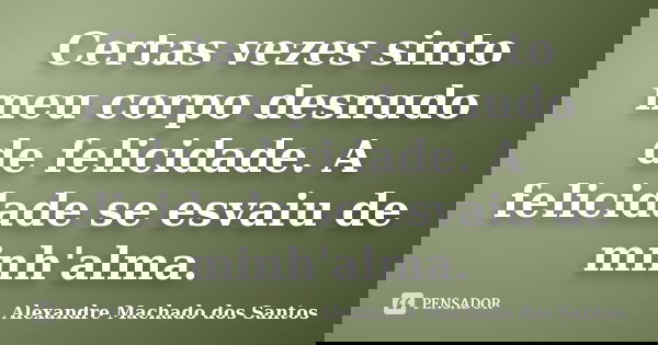 Certas vezes sinto meu corpo desnudo de felicidade. A felicidade se esvaiu de minh'alma.... Frase de Alexandre Machado dos Santos.