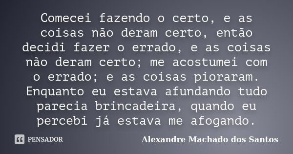 Comecei fazendo o certo, e as coisas não deram certo, então decidi fazer o errado, e as coisas não deram certo; me acostumei com o errado; e as coisas pioraram.... Frase de Alexandre Machado dos Santos.