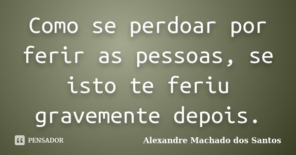 Como se perdoar por ferir as pessoas, se isto te feriu gravemente depois.... Frase de Alexandre Machado dos Santos.
